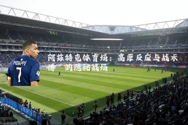 阿兹特克体育场：高原反应与战术博弈的隐秘战场